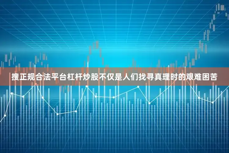 搜正规合法平台杠杆炒股不仅是人们找寻真理时的艰难困苦